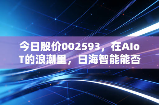 今日股价002593,在AIoT的浪潮里,日海智能能否讲好下一个万物互联的故事?