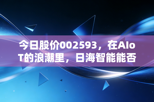 今日股价002593，在AIoT的浪潮里，日海智能能否讲好下一个万物互联的故事？
