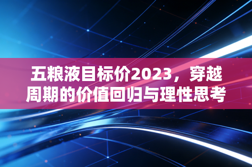 五粮液目标价2023,穿越周期的价值回归与理性思考