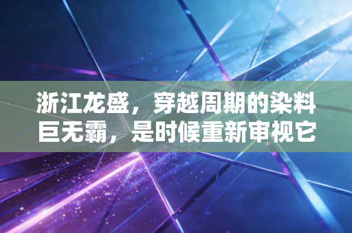 浙江龙盛,穿越周期的染料巨无霸,是时候重新审视它的价值了吗?