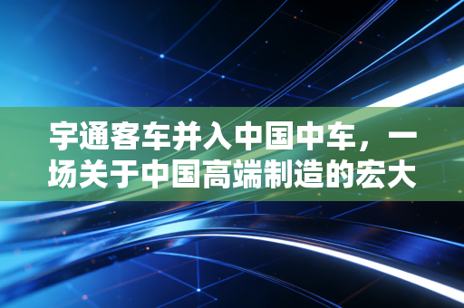 宇通客车并入中国中车,一场关于中国高端制造的宏大叙事与千亿级市场的重构