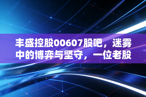 丰盛控股00607股吧，迷雾中的博弈与坚守，一位老股民眼中的价值重估