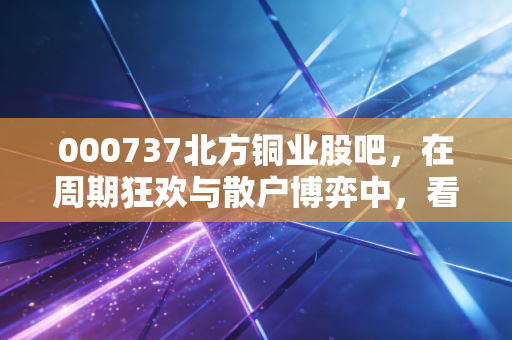 000737北方铜业股吧,在周期狂欢与散户博弈中,看清铜价的真相