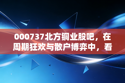 000737北方铜业股吧，在周期狂欢与散户博弈中，看清铜价的真相