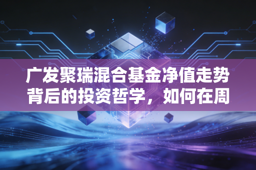 广发聚瑞混合基金净值走势背后的投资哲学,如何在周期轮动中守住钱袋子