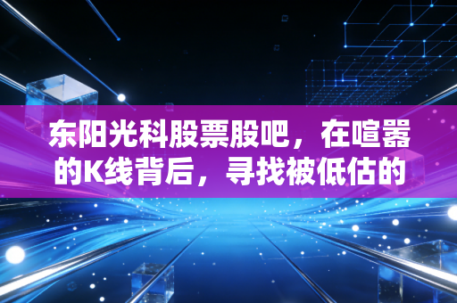 东阳光科股票股吧,在喧嚣的K线背后,寻找被低估的隐形冠军还是重组的空中楼阁?
