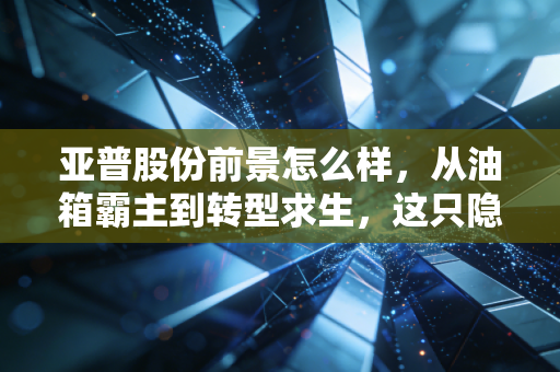亚普股份前景怎么样,从油箱霸主到转型求生,这只隐形冠军还能持有吗?