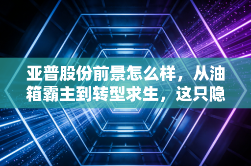 亚普股份前景怎么样，从油箱霸主到转型求生，这只隐形冠军还能持有吗？