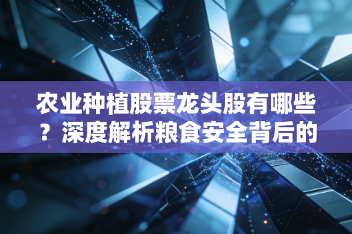 农业种植股票龙头股有哪些?深度解析粮食安全背后的投资逻辑与核心标的