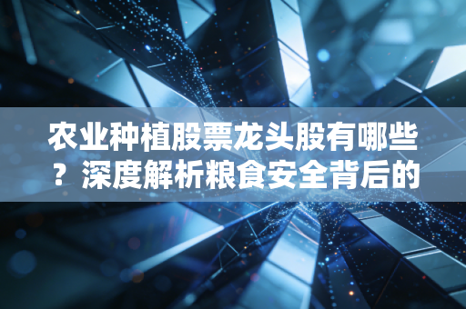 农业种植股票龙头股有哪些?深度解析粮食安全背后的投资逻辑与核心标的