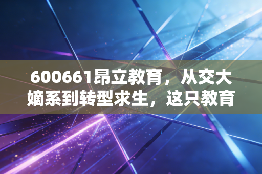 600661昂立教育,从交大嫡系到转型求生,这只教育股还能重回巅峰吗?