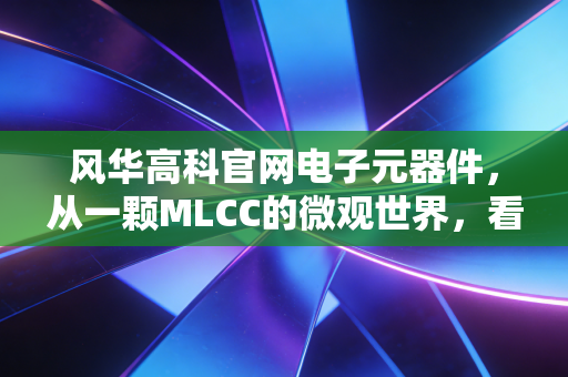 风华高科官网电子元器件,从一颗MLCC的微观世界,看大国制造的脊梁与投资机遇