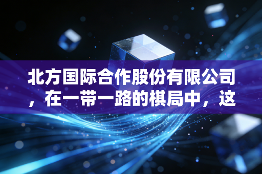 北方国际合作股份有限公司，在一带一路的棋局中，这家央企如何通过新能源与基建重塑价值？