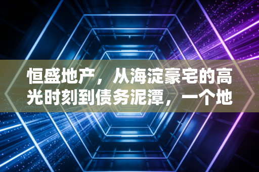 恒盛地产,从海淀豪宅的高光时刻到债务泥潭,一个地产老兵的沉浮启示录
