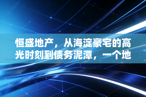 恒盛地产，从海淀豪宅的高光时刻到债务泥潭，一个地产老兵的沉浮启示录