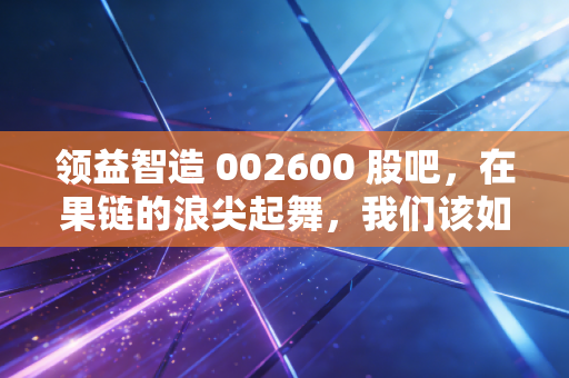 领益智造 002600 股吧，在果链的浪尖起舞，我们该如何看懂这家制造巨头的野心？