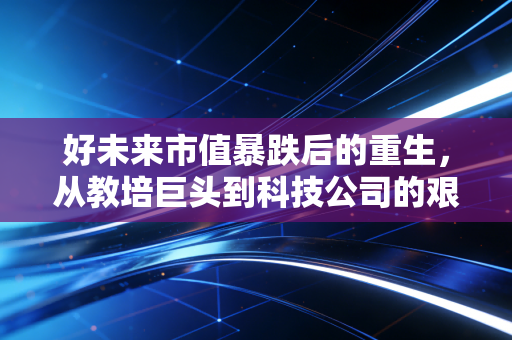 好未来市值暴跌后的重生，从教培巨头到科技公司的艰难转身