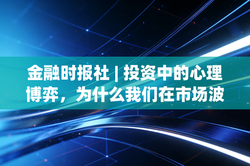 金融时报社 | 投资中的心理博弈，为什么我们在市场波动中总是做错选择？