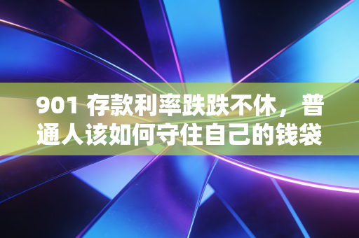 901 存款利率跌跌不休,普通人该如何守住自己的钱袋子?