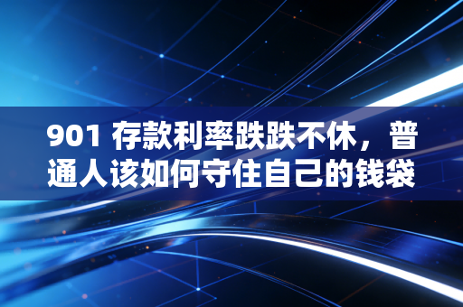 901 存款利率跌跌不休,普通人该如何守住自己的钱袋子?