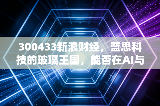 300433新浪财经,蓝思科技的玻璃王国,能否在AI与新能源的浪潮中再造一个传奇?