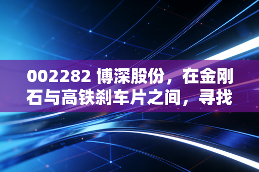 002282 博深股份，在金刚石与高铁刹车片之间，寻找被低估的硬汉气质