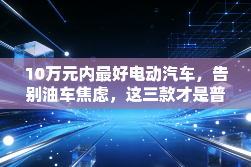 10万元内最好电动汽车，告别油车焦虑，这三款才是普通人的理财神器