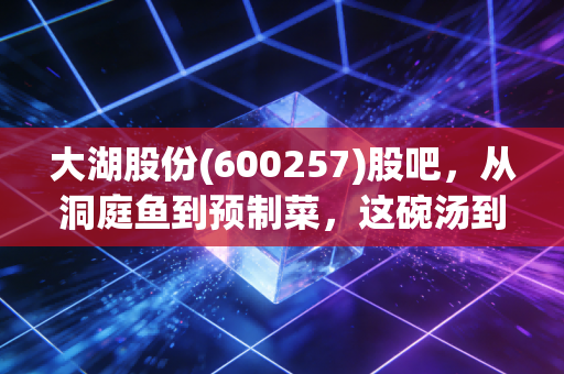 大湖股份(600257)股吧，从洞庭鱼到预制菜，这碗汤到底还要熬多久？