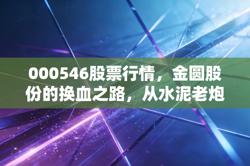 000546股票行情,金圆股份的换血之路,从水泥老炮到新能源新贵的机遇与阵痛