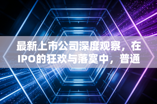最新上市公司深度观察，在IPO的狂欢与落寞中，普通投资者该如何避坑与掘金？