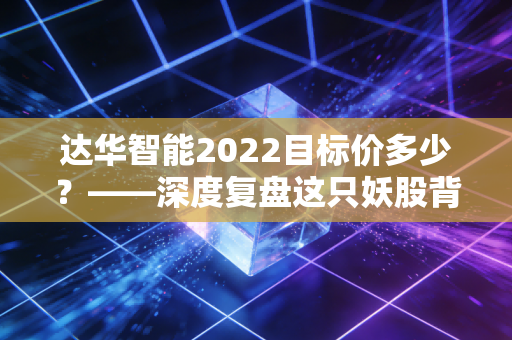 达华智能2022目标价多少?——深度复盘这只妖股背后的价值迷雾与投资逻辑