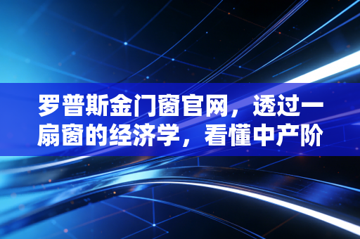 罗普斯金门窗官网,透过一扇窗的经济学,看懂中产阶级家庭资产配置的隐形护城河