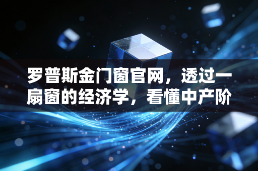 罗普斯金门窗官网，透过一扇窗的经济学，看懂中产阶级家庭资产配置的隐形护城河