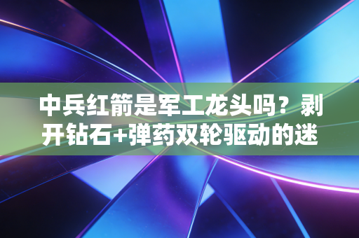 中兵红箭是军工龙头吗？剥开钻石+弹药双轮驱动的迷雾，带你读懂真正的价值洼地