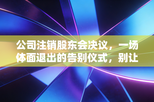 公司注销股东会决议,一场体面退出的告别仪式,别让最后一公里变成修罗场