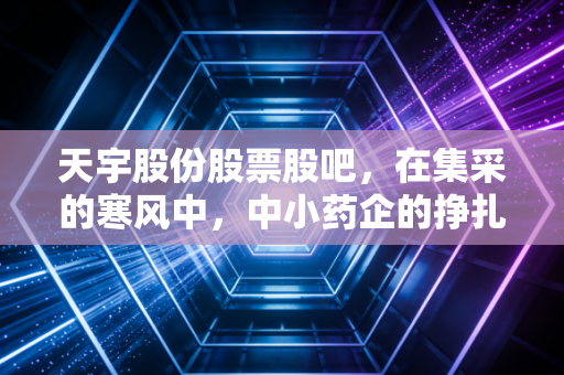 天宇股份股票股吧,在集采的寒风中,中小药企的挣扎与散户的坚守