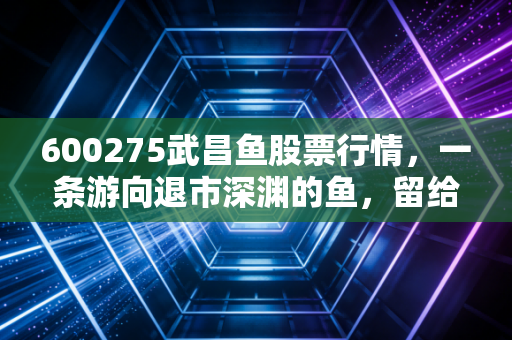 600275武昌鱼股票行情,一条游向退市深渊的鱼,留给我们的投机警示
