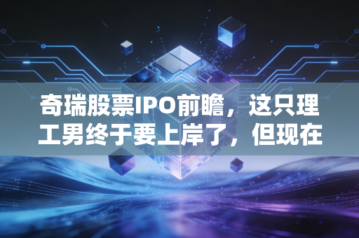 奇瑞股票IPO前瞻,这只理工男终于要上岸了,但现在的估值还香吗?