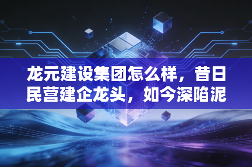 龙元建设集团怎么样,昔日民营建企龙头,如今深陷泥潭还能翻身吗?