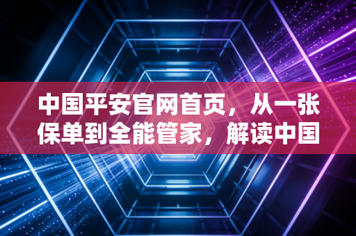 中国平安官网首页,从一张保单到全能管家,解读中国金融巨头的转型与温情