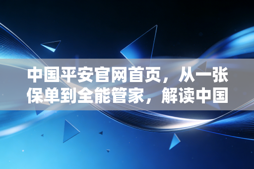 中国平安官网首页，从一张保单到全能管家，解读中国金融巨头的转型与温情