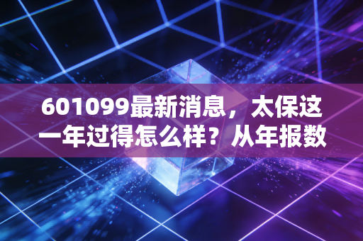 601099最新消息，太保这一年过得怎么样？从年报数据看懂保险股的苦与甜