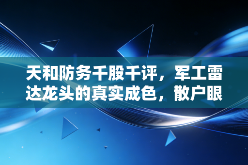 天和防务千股千评,军工雷达龙头的真实成色,散户眼中的爱恨交织与未来价值重估