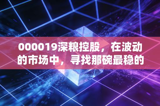 000019深粮控股,在波动的市场中,寻找那碗最稳的饭