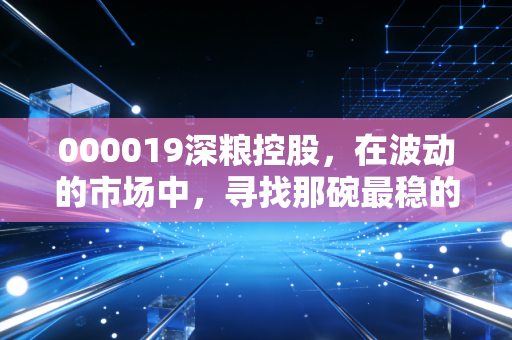 000019深粮控股,在波动的市场中,寻找那碗最稳的饭