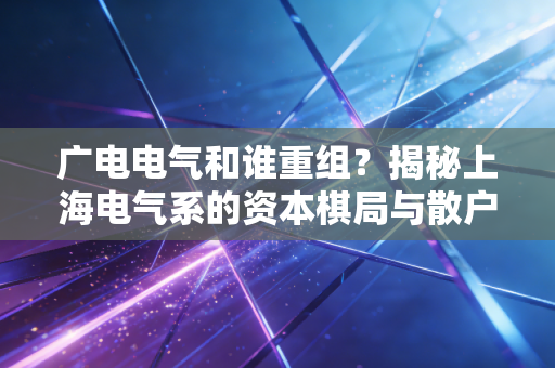 广电电气和谁重组?揭秘上海电气系的资本棋局与散户的彩票心理