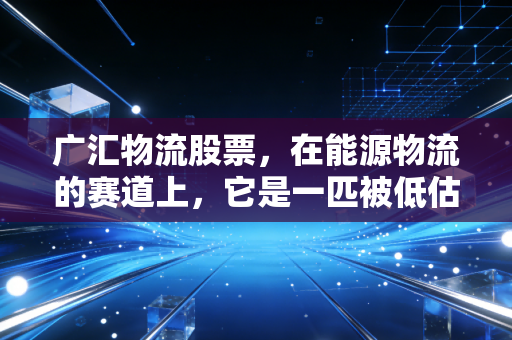 广汇物流股票,在能源物流的赛道上,它是一匹被低估的黑马吗?