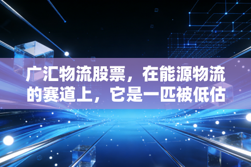 广汇物流股票,在能源物流的赛道上,它是一匹被低估的黑马吗?