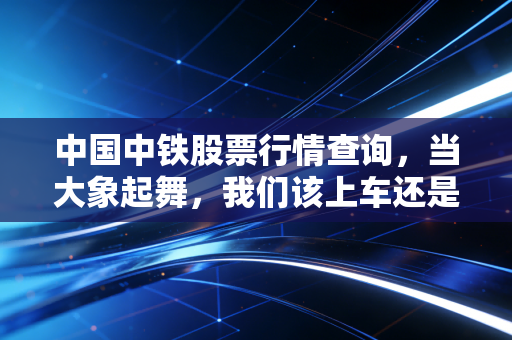 中国中铁股票行情查询,当大象起舞,我们该上车还是围观?