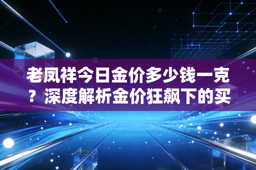 老凤祥今日金价多少钱一克？深度解析金价狂飙下的买金众生相与避坑指南
